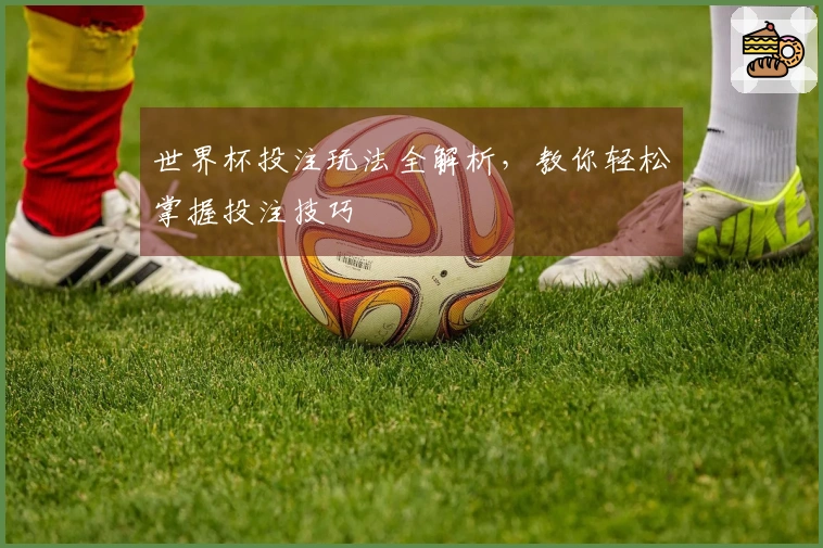 世界杯投注玩法全解析，教你轻松掌握投注技巧